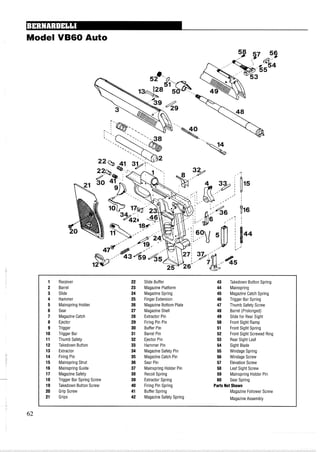 Model VB60 Auto
1 Receiver 22 Slide Buffer 43 Takedown Button Spring
2 Barrel 23 Magazine Platform 44 Mainspring
3 Slide 24 Magazine Spring 45 MagazineCatch Spring
4 Hammer 25 Finger Extension 46 Trigger Bar Spring
5 Mainspring Holder 26 Magazine Bottom Plate 47 Thumb Safety Screw
6 Sear 27 Magazine Shell 48 Barrel (Prolonged)
7 MagazineCatch 28 Extractor Pin 49 Slide for Rear Sight
8 Ejector 29 Firing Pin Pin 50 Front Sight Ramp
9 Trigger 30 Buffer Pin 51 Front Sight Spring
10 Trigger Bar 31 Barrel Pin 52 Front Sight Screwed Ring
11 Thumb Safety 32 Ejector Pin 53 Rear Sight Leaf
12 Takedown Button 33 Hammer Pin 54 Sight Blade
13 Extractor 34 Magazine Safety Pin 55 Windage Spring
14 Firing Pin 35 Magazine Catch Pin 56 Windage Screw
15 Mainspring Strut 36 Sear Pin 57 ElevationScrew
16 Mainspring Guide 37 Mainspring Holder Pin 58 Leaf Sight Screw
17 MagazineSafety 38 Recoil Spring 59 Mainspring Holder Pin
18 Trigger Bar Spring Screw 39 Extractor Spring 60 Sear Spring
19 Takedown Button Screw 40 Firing Pin Spring Parts Not Shown
20 Grip Screw 41 Buffer Spring Magazine Follower Screw
21 Grips 42 Magazine Safety Spring Magazine Assembly
 