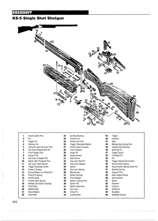 KS-5 Single Shot Shotgun
1 Forend Catch Pins 23 Guiding Bushing 45 Trigger
2 Pin 24 Forend Iron 46 Hammer
3 Trigger Pin 25 Forend Iron End 47 Sear
4 Hammer Pin 26 Trigger Floorplate Washer 48 Mainspring Guiding Rod
5 Firing Pin and Top Lever Pins 27 Forend Catch Housing 49 Guiding Rod Bushing
6 Top Lever Release Bolt Pin 28 Forend Spacer 50 Bushing Pin
7 Front Hanger Pins 29 Hinge Pin 51 Trigger Guard
8 Forearm Pin 30 Hinge Screws 52 Threaded Pin
9 Top LeverThreaded Pin 31 Allen Screw 53 Pin
10 Ejector Bolt Threaded Pins 32 Top Lever Roll Pin 54 Trigger Adjustment Screws
11 Top Lever Catch Spring 33 Top Lever Release 55 Disconnector Spring
12 Trigger Floorplate Screw 34 Ejector 56 Disconnector Spring Guide Pin
13 Forearm Screws 35 Top Lever Spring 57 Bushing Spring
14 Spring Washer for Stock Bolt 36 Mainspring 58 Support Pins
15 Firing Pin Spring 37 Ejector Springs 59 Rear Support Block
16 Forend Catch 38 Front Hanger 60 Disconnector
17 Forend Catch Spring 39 Ejector Locking Pins 61 Barrel
18 Release and Ejector Springs 40 Ejector Pin 62 Receiver
19 Front Sight 41 Ejector Hammers 63 Forearm
20 Middle Sight 42 Top Lever 64 Buttstock
21 Stock Washer 43 Firing Pin 65 Buttplate
22 Stock Bolt 44 Locking Bolt 66 Buttplate Screws
 