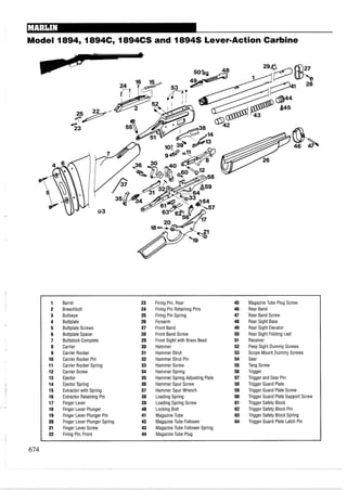 Model 1894, 1894C, 1894CS and 18948 LevermActionCarbine
1 Barrel 23 Firing Pin, Rear 45 MagazineTube Plug Screw
2 Breechbolt 24 Firing Pin Retaining Pins 46 Rear Band
3 Bullseye 25 Firing Pin Spring 47 Rear Band Screw
4 Buttplate 26 Forearm 48 Rear Sight Base
5 Buttplate Screws 27 Front Band 49 Rear Sight Elevator
6 Buttplate Spacer 28 Front Band Screw 50 Rear Sight Folding Leaf
7 Buttstock Complete 29 Front Sight with Brass Bead 51 Receiver
8 Carrier 30 Hammer 52 Peep Sight Dummy Screws
9 Carrier Rocker 31 Hammer Strut 53 Scope Mount Dummy Screws
10 Carrier Rocker Pin 32 Hammer Strut Pin 54 Sear
11 Carrier Rocker Spring 33 Hammer Screw 55 Tang Screw
12 Carrier Screw 34 Hammer Spring 56 Trigger
13 Ejector 35 Hammer Spring Adjusting Plate 57 Trigger and Sear Pin
14 Ejector Spring 36 Hammer Spur Screw 58 Trigger Guard Plate
15 Extractor with Spring 37 Hammer Spur Wrench 59 Trigger Guard Plate Screw
16 Extractor Retaining Pin 38 Loading Spring 60 Trigger Guard Plate Support Screw
17 Finger Lever 39 Loading Spring Screw 61 Trigger Safety Block
18 Finger Lever Plunger 40 Locking Bolt 62 Trigger Safety Block Pin
19 Finger Lever Plunger Pin 41 MagazineTube 63 Trigger Safety Block Spring
20 Finger Lever Plunger Spring 42 MagazineTube Follower 64 Trigger Guard Plate Latch Pin
21 Finger Lever Screw 43 Magazine Tube Follower Spring
22 Firing Pin, Front 44 MagazineTube Plug
 