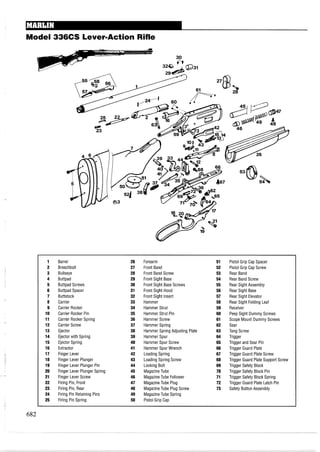 Model 336CS Lever-Action Rifle
1 Barrel 26 Forearm 51 Pistol Grip Cap Spacer
2 Breechbolt 27 Front Band 52 Pistol Grip Cap Screw
3 Bullseye 28 Front Band Screw 53 Rear Band
4 Buttpad 29 Front Sight Base 54 Rear Band Screw
5 Buttpad Screws 30 Front Sight Base Screws 55 Rear Sight Assembly
6 Buttpad Spacer 31 Front Sight Hood 56 Rear Sight Base
7 Buttstock 32 Front Sight Insert 57 Rear Sight Elevator
8 Carrier 33 Hammer 58 Rear Sight Folding Leaf
9 Carrier Rocker 34 Hammer Strut 59 Receiver
10 Carrier Rocker Pin 35 Hammer Strut Pin 60 Peep Sight Dummy Screws
11 Carrier Rocker Spring 36 Hammer Screw 61 Scope Mount Dummy Screws
12 Carrier Screw 37 Hammer Spring 62 Sear
13 Ejector 38 Hammer Spring Adjusting Plate 63 Tang Screw
14 Ejector with Spring 39 Hammer Spur 64 Trigger
15 Ejector Spring 40 Hammer Spur Screw 65 Trigger and Sear Pin
16 Extractor 41 Hammer Spur Wrench 66 Trigger Guard Plate
17 Finger Lever 42 Loading Spring 67 Trigger Guard Plate Screw
18 Finger Lever Plunger 43 Loading Spring Screw 68 Trigger Guard Plate Support Screw
19 Finger Lever Plunger Pin 44 Locking Bolt 69 Trigger Safety Block
20 Finger Lever Plunger Spring 45 MagazineTube 70 Trigger Safety Block Pin
21 Finger Lever Screw 46 MagazineTube Follower 71 Trigger Safety Block Spring
22 Firing Pin, Front 47 MagazineTube Plug 72 Trigger Guard Plate Latch Pin
23 Firing Pin, Rear 48 MagazineTube Plug Screw 73 Safety Button Assembly
24 Firing Pin Retaining Pins 49 MagazineTube Spring
25 Firing Pin Spring 50 Pistol Grip Cap
 