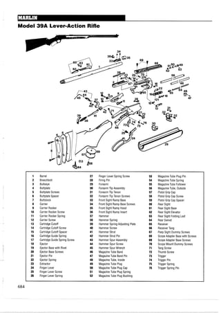 Model 39A Lever-Action Rifle
1 Barrel 27 Finger Lever Spring Screw 53 MagazineTube Plug Pin
2 Breechbolt 28 Firing Pin 54 MagazineTube Spring
3 Bullseye 29 Forearm 55 MagazineTube Follower
4 Buttplate 30 ForearmTip Assembly 56 MagazineTube, Outside
5 Buttplate Screws 31 ForearmTip Tenon 57 Pistol Grip Cap
6 Buttplate Spacer 32 ForearmTip Tenon Screws 58 Pistol Grip Cap Screw
7 Buttstock 33 Front Sight Ramp Base 59 Pistol Grip Cap Spacer
8 Carrier 34 Front Sight Ramp Base Screws 60 Rear Sight
9 Carrier Rocker 35 Front Sight Ramp Hood 61 Rear Sight Base
10 Carrier Rocker Screw 36 Front Sight Ramp Insert 62 Rear Sight Elevator
11 Carrier Rocker Spring 37 Hammer 63 Rear Sight Folding Leaf
12 Carrier Screw 38 Hammer Spring 64 Rear Swivel
13 Cartridge Cutoff 39 Hammer Spring Adjusting Plate 65 Receiver
14 Cartridge Cutoff Screw 40 Hammer Screw 66 ReceiverTang
15 Cartridge Cutoff Spacer 41 Hammer Strut 67 Peep Sight Dummy Screws
16 Cartridge Guide Spring 42 Hammer Strut Pin 68 Scope Adapter Base with Screws
17 Cartridge Guide Spring Screw 43 Hammer Spur Assembly 69 Scope Adapter Base Screws
18 Ejector 44 Hammer Spur Screw 70 Scope Mount Dummy Screws
19 Ejector Base with Rivet 45 Hammer Spur Wrench 71 Tang Screw
20 Ejector Base Screws 46 MagazineTube Band 72 Thumb Screw
21 Ejector Pin 47 MagazineTube Band Pin 73 Trigger
22 Ejector Spring 48 MagazineTube, Inside 74 Trigger Pin
23 Extractor 49 MagazineTube Plug 75 Trigger Spring
24 Finger Lever 50 MagazineTube Plug Cap 76 Trigger Spring Pin
25 Finger Lever Screw 51 MagazineTube Plug Spring
26 Finger Lever Spring 52 MagazineTube Plug Bushing
 