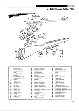 Model 56 Lever-Action Rifle
1 Assembly Post 23 Finger Lever Latch Spring 45 Right Sideplate
2 Assembly Post Screw 24 Front Ramp Sight Base 46 Sideplate Assembly Screw
3 Assembly Screws, Front 25 Front Sight Hood 47 Sideplate Assembly Screw Lock
4 Barrel 26 Front Sight Insert Washer
5 Barrel Retaining Pin 27 Front Sight Ramp Screws 48 Stock
6 Breechbolt 28 Hammer 49 Trigger
7 Breechbolt Bearing Insert 29 Hammer Cocking Roller 50 Trigger and Sear Spring
8 Breechbolt Bearing Insert Pins 30 Hammer Spring 51 Trigger Block
9 Buttplate 31 Magazine 52 Trigger Block Spring
10 Buttplate Spacer 32 Magazine Follower 53 Trigger Plate
11 Buttplate Screws 33 Magazine Follower Spring 54 Trigger Plate Screws
12 Cam Lever 34 Magazine Bottom Plate 55 Takedown Screw, Front
13 Cam Roller 35 Magazine Guide, Front 56 Takedown Screw, Rear
14 Cam Roller Pin 36 Magazine Latch and Ejector 57 Scope Adapter Base with Screws
15 Extractor, Left 37 Receiver 58 Scope Adapter Base Screws
16 Extractor, Right 38 Receiver Peep Sight Dummy Screws 59 Scope Adapter Base Dummy Screws
17 Extractor Pins 39 Rear Sight 60 Breechbolt Cam Roller
18 Extractor Springs 40 Rear Sight Elevator 61 Breechbolt Cam Roller Pin
19 Firing Pin 41 Safety Slide 62 Pistol Grip Cap
20 Firing Pin Spring 42 Safety Slide Spacing Sleeve 63 Pistol Grip Cap Spacer
21 Finger Lever 43 Sear 64 Pistol Grip Cap Screw
22 Finger Lever Latch 44 Left Sideplate with Pins
 