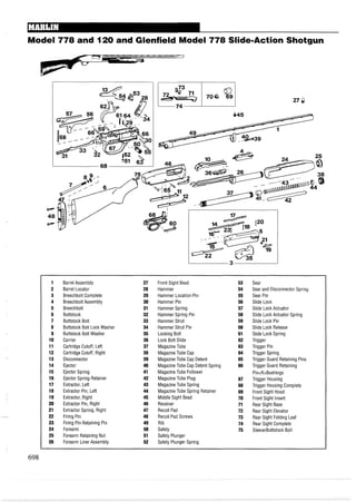 Model 778 and 120 and Glenfield Model 778 Slide-Action Shotgun
1 Barrel Assembly 27 Front Sight Bead 53 Sear
2 Barrel Locator 28 Hammer 54 Sear and Disconnector Spring
3 Breechbolt Complete 29 Hammer Location Pin 55 Sear Pin
4 Breechbolt Assembly 30 Hammer Pin 56 Slide Lock
5 Breechbolt 31 Hammer Spring 57 Slide Lock Actuator
6 Buttstock 32 Hammer Spring Pin 58 Slide Lock Actuator Spring
7 Buttstock Bolt 33 Hammer Strut 59 Slide Lock Pin
8 Buttstock Bolt Lock Washer 34 Hammer Strut Pin 60 Slide Lock Release
9 Buttstock Bolt Washer 35 Locking Bolt 61 Slide Lock Spring
10 Carrier 36 Lock Bolt Slide 62 Trigger
11 Cartridge Cutoff, Left 37 MagazineTube 63 Trigger Pin
12 Cartridge Cutoff, Right 38 MagazineTube Cap 64 Trigger Spring
13 Disconnector 39 MagazineTube Cap Detent 65 Trigger Guard Retaining Pins
14 Ejector 40 MagazineTube Cap Detent Spring 66 Trigger Guard Retaining
15 Ejector Spring 41 MagazineTube Follower Pin<R>Bushings
16 Ejector Spring Retainer 42 MagazineTube Plug 67 Trigger Housing
17 Extractor, Left 43 MagazineTube Spring 68 Trigger Housing Complete
18 Extractor Pin, Left 44 MagazineTube Spring Retainer 69 Front Sight Hood
19 Extractor, Right 45 Middle Sight Bead 70 Front Sight Insert
20 Extractor Pin, Right 46 Receiver 71 Rear Sight Base
21 Extractor Spring, Right 47 Recoil Pad 72 Rear Sight Elevator
22 Firing Pin 48 Recoil Pad Screws 73 Rear Sight Folding Leaf
23 Firing Pin Retaining Pin 49 Rib 74 Rear Sight Complete
24 Forearm 50 Safety 75 Sleeve/Buttstock Bolt
25 Forearm Retaining Nut 51 Safety Plunger
26 Forearm Liner Assembly 52 Safety Plunger Spring
 