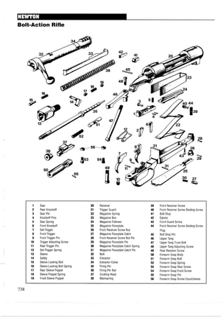 BoltmAction Rifle
1 Sear 20 Receiver 39 Front Receiver Screw
2 Rear Knockoff 21 Trigger Guard 40 Front Receiver Screw Binding Screw
3 Sear Pin 22 Magazine Spring 41 Bolt Stop
4 Knockoff Pins 23 Magazine Box 42 Ejector
5 Sear Spring 24 Magazine Follower 43 Front Guard Screw
6 Front Knockoff 25 Magazine Floorplate 44 Front Receiver Screw Binding Screw
7 Set-Trigger 26 Front Receiver Screw Nut Plug
8 Front Trigger 27 Magazine Floorplate Catch 45 Bolt Stop Pin
9 Front Trigger Pin 28 Front Receiver Screw Nut Pin 46 Upper Tang
10 Trigger Adjusting Screw 29 Magazine Floorplate Pin 47 Upper Tang Truss Bolt
11 Rear Trigger Pin 30 Magazine Floorplate Catch Spring 48 Upper Tang Adjusting Screw
12 Set-Trigger Spring 31 Magazine Floorplate Catch Pin 49 Rear Receiver Screw
13 Sleeve 32 Bolt 50 Forearm Snap Body
14 Safety 33 Extractor 51 Forearm Snap Bolt
15 Sleeve Locking Bolt 34 Extractor Collar 52 Forearm Snap Spring
16 Sleeve Locking Bolt Spring 35 Firing Pin 53 Forearm Snap Rear Screw
17 Rear Sleeve Poppet 36 Firing Pin Nut 54 Forearm Snap Front Screw
18 Sleeve Poppet Spring 37 Cocking Head 55 Forearm Snap Pin
19 Front Sleeve Poppet 38 Mainspring 56 Forearm Snap Screw Escutcheons
 
