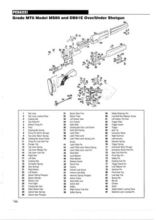 Grade MT6 Model MS80 and DB81E OverIUnder Shotgun
1 Top Lever 31 Ejector Sear Pins 59 Safety Retaining Pin
2 Top Lever Locking Piece 32 Ejector Trips 60 Lock Bolt Nut Retainer Screw
3 Cocking Bar 33 Left Ejector Sear 61 Left Ejector Trip Rod
4 Top Firing Pin 34 Iron Forend 62 Trigger Plate
5 Bottom Firing Pin 35 Catch Bolt 63 Trigger Guard
6 Pivot 36 Cocking Bar Cam Lock Screw 64 Trigger
7 Cocking Bar Spring 37 Catch Bolt Spring 65 Sear Tip
8 Firing Pin Return Springs 38 Latch Plate 66 Connector Block
9 Top Lever Return Spring 39 Latch Plate Lever 67 Right Hammer
10 Cocking Bar Screw Check 40 Latch Plate Lever Spring Lock 68 Left Hammer
11 Firing Pin Lock Cam Trip Screw 69 Hammer Spring
12 Plunger Trip 41 Latch Plate Pin 70 Trigger Spring
13 Top Lever Spring 42 Latch Plate Lever Return Spring 71 Connector Block Plunger
14 Top Lever ReleaseTrip 43 Latch Plate Lever Lock Pin 72 Connector Block Pivot Pin
15 Top Lever Lock Trip 44 Stock Bolt 73 Sear Trip Pivot Pin
16 Right Sear 45 Lock Washer 74 Pivot Sear Pin
17 Left Sear 46 Plain Washer 75 Safety Pin
18 Cocking Feet 47 Retainer Guide 76 Cocking Foot Pin
19 Connector Spring 48 Recoil Pad 77 Trigger Guard Pin
20 Sear Springs 49 Forend 78 Link Retainer Pin
21 Right Ejector 50 Forend Lock Screw 79 Hammer Pin
22 Left Ejector 51 Forend Lock Bolts 80 Pivot Sear Trip
23 Ejector Spring Plungers 52 Hammer Spring Plungers 81 Link Sear Trip
24 Ejector Springs 53 Action Frame 82 Spring File
25 Ejector Lock 54 Stock Bolt Lock 83 Barrels
26 Front Sight 55 Action Bolt 84 Chokes
27 Cocking Bar Cam 56 Safety 85 Stock
28 Right Ejector Sear 57 Right Ejector Trip Rod 86 Safety Button Locking Piece
29 Ejector Sear Springs 58 Safety Spring 87 Selective Lever Locking Pin
30 Ejector Sear Plungers
 