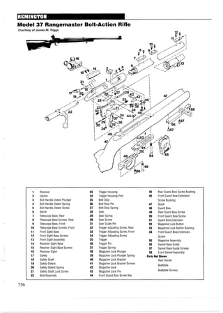 - --
Model 37 Rangemaster Bolt=ActionRifle
1 Receiver 23 Trigger Housing 45 Rear Guard Bow Screw Bushing
2 Ejector 24 Trigger Housing Pins 46 Front Guard Bow Extension
3 Bolt Handle Detent Plunger 25 Bolt Stop Screw Bushing
4 Bolt Handle Detent Spring 26 Bolt Stop Pin 47 Stock
5 Bolt Handle Detent Screw 27 Bolt Stop Spring 48 Guard Bow
6 Barrel 28 Sear 49 Rear Guard Bow Screw
7 Telescope Base, Rear 29 Sear Spring 50 Front Guard Bow Screw
8 Telescope Base Screws, Rear 30 Sear Screw 51 Guard Bow Extension
9 Telescope Base, Front 31 Sear Guide Pin 52 Magazine Lock Button
10 Telescope Base Screws, Front 32 Trigger Adjusting Screw, Rear 53 Magazine Lock Button Bushing
11 Front Sight Base 33 Trigger Adjusting Screw, Front 54 Front Guard Bow Extension
12 Front Sight Base Screws 34 Trigger Adjusting Screw Screw
13 Front Sight Assembly 35 Trigger 55 Magazine Assembly
14 Receiver Sight Base 36 Trigger Pin 56 Swivel Base Guide
15 Receiver Sight Base Screws 37 Trigger Spring 57 Swivel Base Guide Screws
16 Receiver Sight 38 Magazine Lock Plunger 58 Front Swivel Assembly
17 Safety 39 Magazine Lock Plunger Spring Parts Not Shown
18 Safety Shaft 40 Magazine Lock Bracket Rear Swivel
19 Safety Detent 41 Magazine Lock Bracket Screws
Buttplate
20 Safety Detent Spring 42 Magazine Lock
21 Safety Shaft Lock Screw 43 Magazine Lock Pin Buttplate Screws
22 Bolt Assembly 44 Front Guard Bow Screw Nut
 