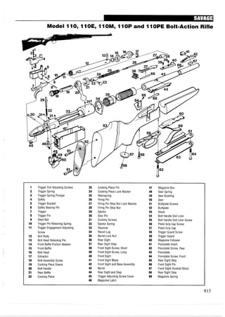 Model 110, 11OEy 11OMy11OP and 11OPE Bolt-Action Rifle
1 Trigger Pull Adjusting Screws 23 Cocking Piece Pin 47 Magazine Box
2 Trigger Spring 24 Cocking Piece Lock Washer 48 Sear Spring
3 Trigger Spring Plunger 25 Mainspring 49 Sear Bushing
4 Safety 26 Firing Pin 50 Sear
5 Trigger Bracket 27 Firing Pin Stop Nut Lock Washer 51 Buttplate Screws
6 Safety Bearing Pin 28 Firing Pin Stop Nut 52 Buttplate
7 Trigger 29 Ejector 53 Stock
8 Trigger Pin 30 Sear Pin 54 Bolt Handle Slot Liner
9 Steel Ball 31 Dummy Screws 55 Bolt Handle Slot Liner Screw
10 Trigger Pin Retaining Spring 32 Ejector Spring 56 Pistol Grip Cap Screw
11 Trigger Engagement Adjusting 33 Receiver 57 Pistol Grip Cap
Screw 34 Recoil Lug 58 Trigger Guard Screw
12 Bolt Body 35 Barrel Lock Nut 59 Trigger Guard
13 Bolt Head Retaining Pin 36 Rear Sight 60 Magazine Follower
14 Front Baffle Friction Washer 37 Rear Sight Step 61 Floorplate Insert
15 Front Baffle 38 Front Sight Screw, Short 62 Floorplate Screw, Rear
16 Bolt Head 39 Front Sight Screw, Long 63 Floorplate
17 Extractor 40 Front Sight 64 Floorplate Screw, Front
18 Bolt Assembly Screw 41 Front Sight Blade 65 Rear Sight Step
19 Cocking Piece Sleeve 42 Front Sight and Base Assembly 66 Front Sight Pin
20 Bolt Handle 43 Barrel 67 Front Sight Dovetail Block
21 Rear Baffle 44 Rear Sight and Step 68 Rear Sight Step
22 Cocking Piece 45 Trigger Adjusting Screw Cover 69 Magazine Spring
46 Magazine Latch
 