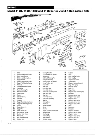 Model 11OB, 11OC, 11OD and 11OE Series J and K Bolt-Action Rifle
1 Safety 29 Cocking Piece Pin 57 Buttplate
2 Trigger Pull Adjusting Screw 30 Cocking Piece Link Washer 58 Stock
3 Safety Detent Spring 31 Mainspring 59 Pistol Grip Cap Screw
4 Safety Detent Spring Screw 32 Bolt Head Retaining Pin 60 Pistol Grip Cap
5 Trigger Bracket 33 Firing Pin Assembly 61 Trigger Guard Screw
6 Trigger Pull Adjusting Screw 34 Firing Pin Stop Nut Washer 62 Trigger Guard
7 Trigger Pull Adjusting Spring 35 Firing Pin Stop Nut 63 Magazine Follower Assembly
8 Bolt Body 36 Front Sight 64 Hinge Plate Spring
9 Front Baffle Friction Washer 37 Rear Sight 65 Magazine Spring
10 Front Baffle 38 Front Sight Base 66 Hinge Pin
11 Ejector Retaining Pin 39 Front Sight Screw 67 Hinged Plate
12 Bolt Head Assembly 40 Front Sight Adjusting Screw 68 Magazine Latch Retaining Ring
13 Ejector Spring 41 Rear Sight Step 69 Floorplate
14 Ejector 42 Rear Sight 70 Floorplate Screw, Rear
15 Extractor Spring 43 Front Sight Screw 71 Magazine Latch Spacer
16 Steel Ball 44 Front Sight Assembly 72 Magazine Latch
17 Extractor 45 Sear Pin 73 Magazine Latch Spring
18 Trigger Travel Adjusting Screws 46 Dummy Screw 74 Floorplate Screw, Front
19 Trigger Pin Retaining Screws 47 Recoil Lug 75 Magazine Latch Button
20 Trigger 48 Barrel Lock Nut 76 Stock
21 Trigger Spring Pin 49 Barrel 77 Escutcheon
22 Trigger Pin 50 Receiver 78 Floorplate
23 Safety Bearing Pin 51 Trigger Adjusting Screw Cover 79 Magazine Assembly
24 Bolt Assembly Screw 52 Magazine Box 80 Magazine Ejector Spring
25 Cocking Piece Sleeve 53 Sear Spring 81 Magazine Guide
26 Bolt Handle 54 Sear Bushing 82 Magazine Latch Spring
27 Rear Baffle Assembly 55 Sear Assembly 83 Magazine Latch Pin
28 Cocking Piece 56 Buttplate Screws 84 Magazine Latch
 
