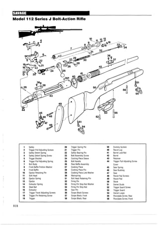 Model I12 Series J BoIt=ActionRifle
1 Safety 20 Trigger Spring Pin 39 Dummy Screws
2 Trigger Pull Adjusting Screws 21 Trigger Pin 40 Recoil Lug
3 Safety Detent Spring 22 Safety Bearing Pin 41 Barrel Lock Nut
4 Safety Detent Spring Screw 23 Bolt Assembly Screw 42 Barrel
5 Trigger Bracket 24 Cocking Piece Sleeve 43 Receiver
6 Trigger Pull Adjusting Spring 25 Bolt Handle 44 Trigger Pull Adjusting Screw
7 Bolt Body 26 Rear Baffle Assembly Cover
8 Front Baffle Friction Washer 27 Cocking Piece 45 Sear Spring
9 Front Baffle 28 Cocking Piece Pin 46 Sear Bushing
10 Ejector Retaining Pin 29 Cocking Piece Link Washer 47 Sear
11 Bolt Head 30 Mainspring 48 Recoil Pad Screws
12 Ejector Spring 31 Bolt Head Retaining Pin 49 Recoil Pad
13 Ejector 32 Firing Pin 50 Stock
14 Extractor Spring 33 Firing Pin Stop Nut Washer 51 Swivel Studs
15 Steel Ball 34 Firing Pin Stop Nut 52 Trigger Guard Screw
16 Extractor 35 Sear Pin 53 Trigger Guard
17 Trigger Travel Adjusting Screws 36 Scope Block Screws 54 Swivel Loops
18 Trigger Pin Retaining Screw 37 Scope Block, Front 55 Floorplate Screw, Rear
19 Trigger 38 Scope Block, Rear 56 Floorplate Screw, Front
 
