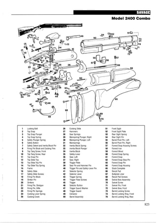 Model 2400 Combo
1 Locking Bolt 26 Cocking Slide 51 Front Sight
2 Top Snap 27 Hammers 52 Front Sight Plate
3 Top Snap Plunger 28 Sear Springs 53 Rear Sight Spring
4 Top Snap Spring 29 Mainspring Plunger, Right 54 Rear Sight Pin
5 Safety Plunger Spring 30 Mainspring Plunger, Left 55 Barrel Pivot Pin, Left
6 Safety Button 31 Mainsprings 56 Barrel Pivot Pin, Right
7 Safety Detentand Inertia Block Pin 32 Inertia Block Spring 57 Forend Snap Housing Screws
8 Firing Pin Block and Cocking Pins 33 Inertia Block Plunger 58 Forend Iron
9 Top Tang Screw, Front 34 Inertia Block 59 ForendWood
10 Top Tang Screw, Rear 35 Safety-Lever 60 Forend Snap Spring
11 Top Snap Pin 36 Sear, Left 61 Forend Snap
12 Top Slide Trip 37 Sear, Right 62 Forend Snap Stop Pin
13 Top Slide Trip Pin 38 Trigger Plate 63 Forend Snap Pin
14 Top Slide Trip Spring 39 Sear Pin and Hammer Pin 64 Forend Snap Housing
15 Frame 40 Trigger Pin and Safety-Lever Pin 65 Stock Complete
16 Safety Slide 41 Selector Spring 66 Recoil Pad
17 Safety Slide Screws 42 Selector Lever 67 Buttplate Liner
18 Firing Pin Block 43 Trigger Spring 68 Recoil Pad Screws
19 Striker Pin 44 Trigger Plate Screws 69 Swivel Bow Assembly
20 Strikers 45 Trigger 70 Swivel Screw
21 Firing Pin, Shotgun 46 Selector Button 71 Swivel Pin, Front
22 Firing Pin, Rifle 47 Trigger Guard Washer 72 Swivel Bow, Front
23 Firing Pin Springs 48 Trigger Guard 73 Barrel Locking Screw
24 Cocking Lever Spring 49 Extractor 74 Barrel Locking Ring, Front
25 Cocking Crank 50 Barrel Assembly 75 Barrel Locking Ring, Rear
 