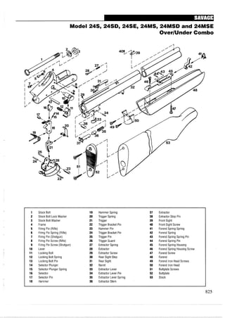 Model 24S, 24SD, 24SE, 24MS, 24MSD and 24MSE
OverIUnder Combo
1 Stock Bolt 19 Hammer Spring 37 Extractor
2 Stock Bolt Lock Washer 20 Trigger Spring 38 Extractor Stop Pin
3 Stock Bolt Washer 21 Trigger 39 Front Sight
4 Frame 22 Trigger Bracket Pin 40 Front Sight Screw
5 Firing Pin (Rifle) 23 Hammer Pin 41 Forend Spring Spring
6 Firing Pin Spring (Rifle) 24 Trigger Bracket Pin 42 Forend Spring
7 Firing Pin (Shotgun) 25 Trigger Pin 43 Forend Spring Spring Pin
8 Firing Pin Screw (Rifle) 26 Trigger Guard 44 Forend Spring Pin
9 Firing Pin Screw (Shotgun) 27 Extractor Spring 45 Forend Spring Housing
10 Lever 28 Extractor 46 Forend Spring Housing Screw
11 Locking Bolt 29 Extractor Screw 47 Forend Screw
12 Locking Bolt Spring 30 Rear Sight Step 48 Forend
13 Locking Bolt Pin 31 Rear Sight 49 Forend Iron Head Screws
14 Selector Plunger 32 Barrel 50 Forend Iron Head
15 Selector Plunger Spring 33 Extractor Lever 51 Buttplate Screws
16 Selector 34 Extractor Lever Pin 52 Buttplate
17 Selector Pin 35 Extractor Lever Spring 53 Stock
18 Hammer 36 Extractor Stem
 
