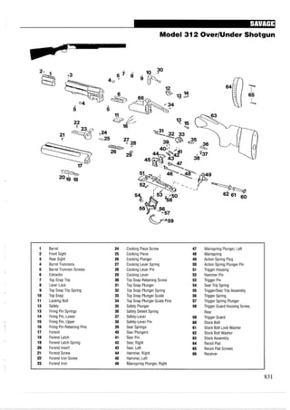Model 312 OverIUnder Shotgun
1 Barrel 24 Cocking Piece Screw 47 Mainspring Plunger, Left
2 Front Sight 25 Cocking Piece 48 Mainspring
3 Rear Sight 26 Cocking Plunger 49 Action Spring Plug
4 Barrel Trunnions 27 Cocking Lever Spring 50 Action Spring Plunger Pin
5 Barrel Trunnion Screws 28 Cocking Lever Pin 51 Trigger Housing
6 Extractor 29 Cocking Lever 52 Hammer Pin
7 Top Snap Trip 30 Top Snap Retaining Screw 53 Trigger Pin
8 Lever Lock 31 Top Snap Plunger 54 Sear Trip Spring
9 Top Snap Trip Spring 32 Top Snap Plunger Spring 55 TriggerISear Trip Assembly
10 Top Snap 33 Top Snap Plunger Guide 56 Trigger Spring
11 Locking Bolt 34 Top Snap Plunger Guide Pins 57 Trigger Spring Plunger
12 Safety 35 Safety Plunger 58 Trigger Guard Housing Screw,
13 Firing Pin Springs 36 Safety Detent Spring Rear
14 Firing Pin, Lower 37 Safety-Lever 59 Trigger Guard
15 Firing Pin, Upper 38 Safety-Lever Pin 60 Stock Bolt
16 Firing Pin Retaining Pins 39 Sear Springs 61 Stock Bolt Lock Washer
17 Forend 40 Sear Plungers 62 Stock Bolt Washer
18 Forend Latch 41 Sear Pin 63 Stock Assembly
19 Forend Latch Spring 42 Sear, Right 64 Recoil Pad
20 Forend Insert 43 Sear, Left 65 Recoil Pad Screws
21 Forend Screw 44 Hammer, Right 66 Receiver
22 Forend Iron Screw 45 Hammer, Left
23 Forend Iron 46 Mainspring Plunger, Right
 