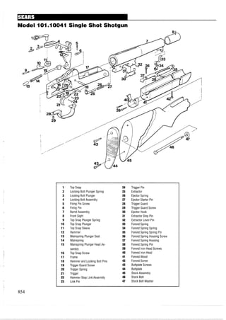 Model I01.I0041 Single Shot Shotgun
1 Top Snap 24 Trigger Pin
2 Locking Bolt Plunger Spring 25 Extractor
3 Locking Bolt Plunger 26 Ejector Spring
4 Locking Bolt Assembly 27 Ejector Starter Pin
5 Firing Pin Screw 28 Trigger Guard
6 Firing Pin 29 Trigger Guard Screw
7 Barrel Assembly 30 Ejector Hook
8 Front Sight 31 Extractor Stop Pin
9 Top Snap Plunger Spring 32 Extractor Lever Pin
10 Top Snap Plunger 33 Forend Spring
11 Top Snap Sleeve 34 Forend Spring Spring
12 Hammer 35 Forend Spring Spring Pin
13 Mainspring Plunger Seat 36 Forend Spring Housing Screw
14 Mainspring 37 Forend Spring Housing
15 Mainspring Plunger Head As- 38 Forend Spring Pin
sembly 39 Forend Iron Head Screws
16 Top Snap Screw 40 Forend Iron Head
17 Frame 41 Forend Wood
18 Hammer and Locking Bolt Pins 42 Forend Screw
19 Trigger Guard Screw 43 Buttplate Screws
20 Trigger Spring 44 Buttplate
21 Trigger 45 Stock Assembly
22 Hammer Stop Link Assembly 46 Stock Bolt
23 Link Pin 47 Stock Bolt Washer
 
