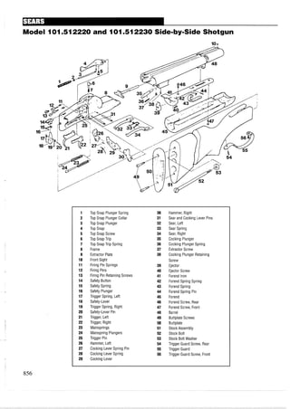 Model 101.512220 and 101.512230 Side-by-SideShotgun
1 Top Snap Plunger Spring 30 Hammer, Right
2 Top Snap Plunger Collar 31 Sear and Cocking Lever Pins
3 Top Snap Plunger 32 Sear, Left
4 Top Snap 33 Sear Spring
5 Top Snap Screw 34 Sear, Right
6 Top Snap Trip 35 Cocking Plunger
7 Top Snap Trip Spring 36 Cocking Plunger Spring
8 Frame 37 Extractor Screw
9 Extractor Plate 38 Cocking Plunger Retaining
10 Front Sight Screw
11 Firing Pin Springs 39 Ejector
12 Firing Pins 40 Ejector Screw
13 Firing Pin Retaining Screws 41 Forend Iron
14 Safety Button 42 Forend Spring Spring
15 Safety Spring 43 Forend Spring
16 Safety Plunger 44 Forend Spring Pin
17 Trigger Spring, Left 45 Forend
18 Safety-Lever 46 Forend Screw, Rear
19 Trigger Spring, Right 47 Forend Screw, Front
20 Safety-Lever Pin 48 Barrel
21 Trigger, Left 49 Buttplate Screws
22 Trigger, Right 50 Buttplate
23 Mainsprings 51 Stock Assembly
24 Mainspring Plungers 52 Stock Bolt
25 Trigger Pin 53 Stock Bolt Washer
26 Hammer, Left 54 Trigger Guard Screw, Rear
27 Cocking Lever Spring Pin 55 Trigger Guard
28 Cocking Lever Spring 56 Trigger Guard Screw, Front
29 Cocking Lever
 