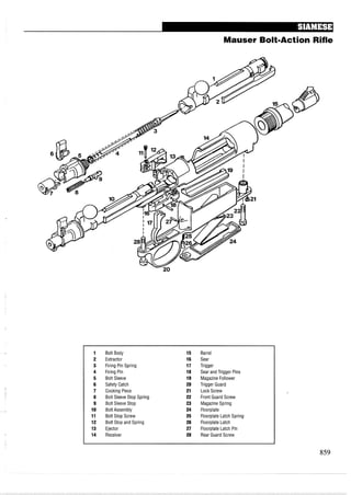 Mauser Bolt-Action Rifle
Bolt Body
Extractor
Firing Pin Spring
Firing Pin
Bolt Sleeve
Safety Catch
Cocking Piece
Bolt Sleeve Stop Spring
Bolt Sleeve Stop
Bolt Assembly
Bolt Stop Screw
Bolt Stop and Spring
Ejector
Receiver
Barrel
Sear
Trigger
Sear and Trigger Pins
Magazine Follower
Trigger Guard
Lock Screw
Front Guard Screw
Magazine Spring
Floorplate
Floorplate Latch Spring
Floorplate Latch
Floorplate Latch Pin
Rear Guard Screw
 