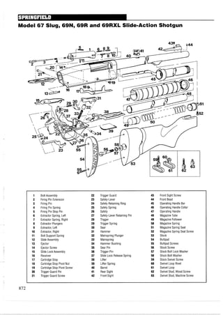 Model 67 Slug, 69N, 69R and 69RXL Slide-Action Shotgun
1 Bolt Assembly 22 Trigger Guard 43 Front Sight Screw
2 Firing Pin Extension 23 Safety-Lever 44 Front Bead
3 Firing Pin 24 Safety Retaining Ring 45 Operating Handle Bar
4 Firing Pin Spring 25 Safety Spring 46 Operating Handle Collar
5 Firing Pin Stop Pin 26 Safety 47 Operating Handle
6 Extractor Spring, Left 27 Safety-Lever Retaining Pin 48 MagazineTube
7 Extractor Spring, Right 28 Trigger 49 Magazine Follower
8 Extractor Plungers 29 Trigger Spring 50 MagazineSpring
9 Extractor, Left 30 Sear 51 MagazineSpring Seat
10 Extractor, Right 31 Hammer 52 Magazine Spring Seat Screw
11 Bolt Support Spring 32 Mainspring Plunger 53 Stock
12 Slide Assembly 33 Mainspring 54 Buttpad
13 Ejector 34 Hammer Bushing 55 Buttpad Screws
14 Ejector Screw 35 Sear Pin 56 Stock Screw
15 Slide Lock Assembly 36 Trigger Pin 57 Stock Bolt Lock Washer
16 Receiver 37 Slide Lock ReleaseSpring 58 Stock Bolt Washer
17 Cartridge Stop 38 Lifter 59 Stock Swivel Screw
18 Cartridge Stop Pivot Nut 39 Lifter Spring 60 Swivel Loop Rivet
19 Cartridge Stop Pivot Screw 40 Barrel 61 Swivel Loop
20 Trigger Guard Pin 41 Rear Sight 62 Swivel Stud, Wood Screw
21 Trigger Guard Screw 42 Front Sight 63 Swivel Stud, Machine Screw
 