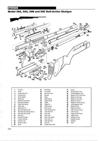 Model 39A, 59A, 59B and 59C Bolt-Action Shotgun
1 Firing Pin 21 Filler Block 41 Ejector
2 Striker 22 Front Sight 42 Dovetail Block, Front
3 Cocking Piece Pin 23 Bolt Stop Screw 43 Outside Magazine Tube
4 Cocking Piece 24 Receiver 44 Magazine Tube Yoke Screw
5 Striker Washer 25 Safety 45 Magazine Tube Yoke
6 Mainspring 26 Safety Spring 46 Magazine Tube Collar
7 Bolt Body and Handle 27 Trigger Spring 47 Magazine Follower
8 Mainspring Retainer 28 Trigger 48 Magazine Follower Spring
9 Safety Pawl Spring 29 Trigger Pin 49 inside Magazine Tube
10 Safety Pawl 30 Safety Screws 50 Magazine Plug
11 Safety Pawl Pin 31 Lifter Spring 51 Magazine Plug Pin
12 Bolt Head Retaining Pin 32 Lifter Spring Screws 52 Lifter Housing Screws
13 Bolt Head Stop Plunger Spring 33 Lifter Pawl Pins 53 Lifter Housing
14 Bolt Head Stop Plunger 34 Lifter Pawl 54 Trigger Guard Screws
15 Bolt Head 35 Lifter Lever 55 Trigger Guard
16 Extractor Plungers 36 Lifter Lever Spring 56 Takedown Screw
17 Extractor Springs 37 Lifter Lever Pin 57 Buttplate Screws
18 Extractor, Left 38 Lifter Assembly 58 Buttplate
19 Extractor, Right 39 Lifter Pin 59 Stock
20 Barrel 40 Dovetail Block, Rear
 
