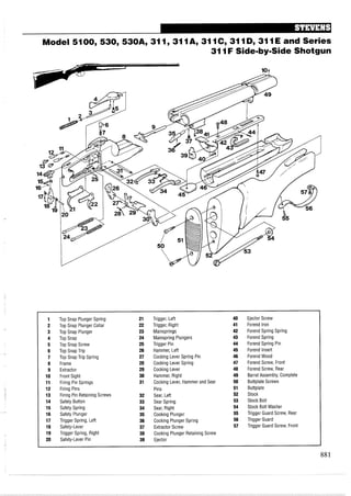 Model 5100,530,530A, 311,311A, 3110,3110,311E and Series
311F Side-by-Side Shotgun
1 Top Snap Plunger Spring 21 Trigger, Left 40 Ejector Screw
2 Top Snap Plunger Collar 22 Trigger, Right 41 Forend Iron
3 Top Snap Plunger 23 Mainsprings 42 Forend Spring Spring
4 Top Snap 24 Mainspring Plungers 43 Forend Spring
5 Top Snap Screw 25 Trigger Pin 44 Forend Spring Pin
6 Top Snap Trip 26 Hammer, Left 45 Forend Insert
7 Top Snap Trip Spring 27 Cocking Lever Spring Pin 46 ForendWood
8 Frame 28 Cocking Lever Spring 47 Forend Screw, Front
9 Extractor 29 Cocking Lever 48 Forend Screw, Rear
10 Front Sight 30 Hammer, Right 49 Barrel Assembly, Complete
11 Firing Pin Springs 31 Cocking Lever, Hammer and Sear 50 Buttplate Screws
12 Firing Pins Pins 51 Buttplate
13 Firing Pin Retaining Screws 32 Sear, Left 52 Stock
14 Safety Button 33 Sear Spring 53 Stock Bolt
15 Safety Spring 34 Sear, Right 54 Stock Bolt Washer
16 Safety Plunger 35 Cocking Plunger 55 Trigger Guard Screw, Rear
17 Trigger Spring, Left 36 Cocking Plunger Spring 56 Trigger Guard
18 Safety-Lever 37 Extractor Screw 57 Trigger Guard Screw, Front
19 Trigger Spring, Right 38 Cocking Plunger Retaining Screw
20 Safety-Lever Pin 39 Ejector
 