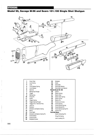 Model 95, Savage M-96 and Sears I 0 1.I00 Single Shot Shotgun
1 Cover Plate 24 Buttplate
2 Lock Spring 25 Stock
3 Lock 26 Stock Bolt
4 Lock Release Spring 27 Stock Bolt Washer
5 Lock Release 28 Stock Bolt Lock Washer
6 Hammer Models 96and 101.I00
7 Mainspring Plunger 29 Ejector
8 Trigger 30 Ejector Spring
9 Mainspring 31 Ejector Sear
10 Firing Pin 32 Ejector Sear Spring
11 Frame 33 Ejector Screw
12 Trigger Spring 34 Ejector Pin
13 Trigger Spring Plunger 35 Forend Iron Screw
14 Trigger Pin or Hammer Pins 36 Forend Spring
15 Joint Pin 37 Forend Spring Spring
16 Extractor 38 Forend Spring Pin
17 Extractor and Ejector Spring 39 Forend Spring Spring Pin
18 Barrel 40 Forend Iron
19 Front Sight Parts Not Shown
20 Extractor and Ejector Spring Pin Ejector Activating Pin
21 ForendWood Firing Pin Spring
22 Forend Screw
23 Buttplate Screws
Joint Locating Pin
 