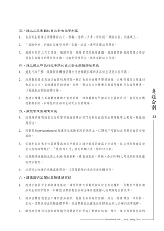 Taiwan Watch Vol.12, No.1 / Spring, 2010
33
專
題
企
劃
三、建立公正客觀的食品安全控管制度
1.	 食品安全制度必須建構在公正、客觀、透明、負責、有效的「風險分析」的基礎上。
2.	 「風險分析」的施行宜確守科學、客觀、公正、透明及獨立等原則。
3.	 風險分析的三大支柱為：風險評估、風險管理及風險溝通。風險評估與風險管理必須分
別由各自獨立的單位來負責，以避免因循苟且，無法客觀公正行政。
四、建立獨立不受行政干預的食品安全風險評估系統
1.	 避免行政干預，風險評估機構宜獨立行使客觀科學的食品安全研究分析任務。
2.	 政府對於國產及進口食品均應採取一致的食品安全標準管理措施，以確保國產以及進口
食品的安全，並維護國民的健康。此外，對這些安全標準宜與國際接軌符合國際標準，
以利國產品開拓國際市場。
3.	 應建立維護民眾與動物健康之監測系統，諸如農業部門食品安全資訊系統、食品危害快
速警報系統、科學性的食品安全研究分析系統等。
五、風險管理宜確實周延
1.	 政府應該採取適當的行政管理措施使得公部門在執行食品安全管理程序上更有一致性及
周延性。
2.	 預警原則(precautionary)應運用在風險管理的決策上，以降低不可預知或預期的食品安全
風險。
3.	 宜避免訂定太多性質重覆或相互矛盾且又過分繁瑣的食品安全法規，但必須加強食品安
全法規的確實執行。「徒法而不行」就是鼓勵不法，懲罰守法者。
4.	 政府應積極推動並建立食品(包括飼料、農畜漁產品、原料、添加物等)之可追蹤制度及產
地標示制度。
5.	 必須建立快速的危機處理系統，以因應緊急的食品安全危機事件。
六、建構透明公開的風險溝通系統
1.	 應建立食品安全風險溝通系統，確保社會大眾對於食品安全知的權利，及對於所提供食
品安全資訊的信任，以降低消費者對食品安全事件過度擔心的風險及社會成本。
2.	 提供消費者適當且正確的食品資訊，包括食品本身的內容、成份、營養價值、添加物、
產地、日期及安全認驗證標章等，使消費者能依據這些資訊做出安心正確的消費選擇。
3.	 雖然政府應該採取相關措施使消費者免於受到不實食品包裝、標示、廣告及銷售行為的
 