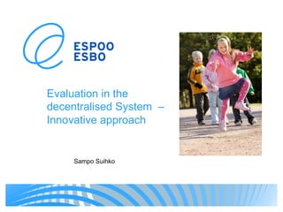 Evaluation in the
decentralised System –
Innovative approach
Sampo Suihko
 