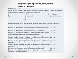 Возраст: от до
Число детей, которых вы можете принять (одного ребенка, детей состоящих в
родственных отношениях, родителя с ребенком):
1 2 3 4 больше
Пол: му
жс
ко
й
женский не имеет значения
Вероисповедание: если есть религия, которую Вы не можете принять, укажите
Можете ли Вы принять ребенка с физическими недостатками? Да Нет
Можете ли Вы принять умственно отсталого ребенка? Да Нет
Можете ли Вы принять ребенка с соматическим заболеванием,
требующим специального медицинского ухода?
Да Нет
Можете ли Вы принять ребенка с особыми потребностями в
обучении (трудностями в обучении)?
Да Нет
Можете ли Вы принять ребенка, подвергшегося сексуальному
насилию?
Да Нет
Можете ли Вы принять ребенка, подвергшегося физическому
насилию?
Да Нет
Согласны ли Вы на контакты ребенка с родной семьей? Да Нет
Есть ли такие формы контактов с родной семьей ребенка,
которые Вы не принимаете?
Да Нет
Информация о ребенке, которого Вы
можете принять
 