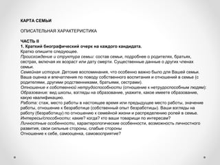 КАРТА СЕМЬИ
 
ОПИСАТЕЛЬНАЯ ХАРАКТЕРИСТИКА
ЧАСТЬ II
1. Краткий биографический очерк на каждого кандидата.
Кратко опишите следующее.
Происхождение и структура семьи: состав семьи, подробнее о родителях, братьях, 
сестрах, включая их возраст или дату смерти. Существенные данные о других членах 
семьи.
Семейная история. Детские воспоминания, что особенно важно было для Вашей семьи. 
Ваша оценка и впечатления по поводу собственного воспитания и отношений в семье (с 
родителями, другими родственниками, братьями, сестрами).
Отношение к собственной нетрудоспособности (отношение к нетрудоспособным людям):
Образование: вид школы, взгляды на образование, укажите, какое имеете образование, 
какую квалификацию.
Работа: стаж, место работы в настоящее время или предыдущее место работы, значение 
работы, отношение к безработице (собственный опыт безработицы). Ваши взгляды на 
работу (безработицу) по отношению к семейной жизни и распределению ролей в семье.
Интересы/способности: какие? когда? кто ваши товарищи по интересам?
Личностные особенности, характерологические особенности, возможность личностного 
развития, свои сильные стороны, слабые стороны
Отношение к себе, самооценка, самовосприятие?
 