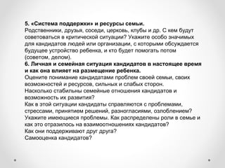 5. «Система поддержки» и ресурсы семьи.
Родственники, друзья, соседи, церковь, клубы и др. С кем будут 
советоваться в критической ситуации? Укажите особо значимых 
для кандидатов людей или организации, с которыми обсуждается 
будущее устройство ребенка, и кто будет помогать потом 
(советом, делом).
6. Личная и семейная ситуация кандидатов в настоящее время
и как она влияет на размещение ребенка.
Оцените понимание кандидатами проблем своей семьи, своих 
возможностей и ресурсов, сильных и слабых сторон.
Насколько стабильны семейные отношения кандидатов и 
возможность их развития?
Как в этой ситуации кандидаты справляются с проблемами, 
стрессами, принятием решений, разногласиями, озлоблением? 
Укажите имеющиеся проблемы. Как распределены роли в семье и 
как это отразилось на взаимоотношениях кандидатов?
Как они поддерживают друг друга?
Самооценка кандидатов?
 