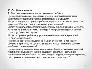 15. Особые вопросы.
А. Вопросы, связанные с происхождением ребенка:
Что кандидаты думают по поводу влияния наследственности на 
развитие и поведение ребенка в настоящем и будущем?
Могут ли кандидаты принять ребенка, о родителях которого ничего не 
известно? Как они относятся к тайне усыновления?
Смогут ли кандидаты обсуждать с ребенком его происхождение? Есть 
ли какие-то факты или темы, о которых им трудно говорить? Какова 
роль службы в этом случае?
Могут ли принять ребенка другой национальности или культуры?
Б. Ребенок как он есть:
Насколько хорошо кандидаты понимают сложности в поведении 
ребенка и причины, которые их вызвали? Какое поведение для них 
наиболее сложно принять?
Что кандидату сложнее всего принять в ребенке (отсутствие ответной 
любви либо выражения чувств; задержки развития, нарушение 
привязанностей, проблемы со сном, с едой, энурез, энкопрез, агрессию, 
деструктивное поведение, жестокость к животным и пр.)?
 