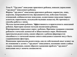 Тема 9. "Трудное" поведение приемного ребенка, навыки управления
"трудным" поведением ребенка.
Формы "трудного" поведения приемного ребенка: воровство, ложь,
агрессия, попрошайничество, бродяжничество, избегание близких
отношений, амбивалентное поведение, аддиктивное поведение (прием
алкоголя, наркотиков, сильнодействующих веществ). Их причины и
способы работы с ними.
Методы воспитания ребенка. Эффективность и приемлемость наказаний
ребенка. Критерии оценки методов воспитания ребенка.
Формирование моральных норм у ребенка. Причины задержки усвоения
ребенком этических ценностей и общественных норм. Понимание
приемными родителями, каким образом у ребенка формируется
способность к этической оценке своего поведения и какими могут быть
сдерживающие факторы.
Понимание приемными родителями, как их собственный опыт влияет на
их отношение к детям с "трудным" поведением, осознание своих слабых
сторон, понимание, каким образом в решении проблем "трудного"
поведения могут помочь специалисты.
 