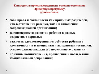 Кандидаты в приемные родители, успешно освоившиеКандидаты в приемные родители, успешно освоившие
Примерную программу,Примерную программу,
должны знать:должны знать:
• свои права и обязанности как приемных родителей,
как в отношении ребенка, так и в отношении
сопровождающей организации;
• закономерности развития ребенка в разные
возрастные периоды;
• важность удовлетворения потребности ребенка в
идентичности и в эмоциональных привязанностях как
основополагающих для его нормального развития;
• причины возникновения, проявления и последствия
эмоциональной депривации;
 