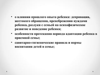 • о влиянии прошлого опыта ребенка: депривации,
жестокого обращения, пренебрежении нуждами
ребенка, разлуки с семьей на психофизическое
развитие и поведение ребенка;
• особенности протекания периода адаптации ребенка в
приемной семье;
• санитарно-гигиенические правила и нормы
воспитания детей в семье;
 
