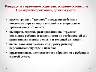 Кандидаты в приемные родители, успешно освоившиеКандидаты в приемные родители, успешно освоившие
Примерную программу, должны уметь:Примерную программу, должны уметь:
• рассматривать "трудное" поведение ребенка в
контексте окружающих условий и его прошлого
травматического опыта;
• выбирать способы реагирования на "трудное"
поведение ребенка в зависимости от особенностей его
развития, жизненного опыта и текущей ситуации;
• быть готовыми оказать поддержку ребенку,
переживающему горе и потерю;
• предотвращать риск жестокого обращения с ребенком
в своей семье;
 