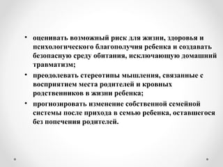 • оценивать возможный риск для жизни, здоровья и
психологического благополучия ребенка и создавать
безопасную среду обитания, исключающую домашний
травматизм;
• преодолевать стереотипы мышления, связанные с
восприятием места родителей и кровных
родственников в жизни ребенка;
• прогнозировать изменение собственной семейной
системы после прихода в семью ребенка, оставшегося
без попечения родителей.
 