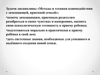 Задачи дисциплины «Методы и техники взаимодействия
с замещающей, приемной семьей»:
•помочь замещающим, приемным родителям
разобраться в своих чувствах и намерениях, оценить
свою психологическую готовность к приему ребенка;
•подготовиться морально и практически к приему
ребёнка в свой дом;
•дать системные знания, необходимые для успешного и
надёжного создания новой семьи.
 