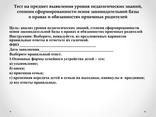 Тест на предмет выявления уровня педагогических знаний,Тест на предмет выявления уровня педагогических знаний,
степени сформированности основ законодательной базыстепени сформированности основ законодательной базы
о правах и обязанностях приемных родителейо правах и обязанностях приемных родителей
Цель: анализ уровня педагогических знаний, степени сформированности
основ законодательной базы о правах и обязанностях приемных родителей
Инструкция: Выберите, пожалуйста, из предложенных вариантов
правильные ответы и отметьте их галочкой.
ФИО _______________________________________
Дата заполнения______________________________________
Выберите правильный ответ.
1.Основные формы семейного устройства детей – это:
а) усыновление;
б) опека;
в) приемная семья;
г) временная передача детей в семью на выходные, каникулы и праздники;
д) все ответы правильные.
 
