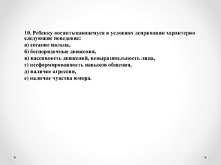 10. Ребенку воспитывающемуся в условиях депривации характерно
следующие поведение:
а) сосание пальца,
б) беспорядочные движения,
в) пассивность движений, невыразительность лица,
г) несформированность навыков общения,
д) наличие агрессии,
е) наличие чувства юмора.
 