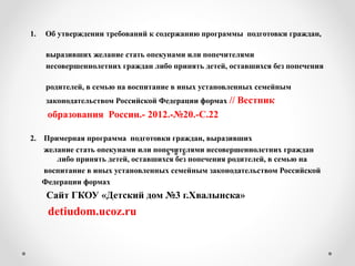 1. Об утверждении требований к содержанию программы подготовки граждан,
выразивших желание стать опекунами или попечителями
несовершеннолетних граждан либо принять детей, оставшихся без попечения
родителей, в семью на воспитание в иных установленных семейным
законодательством Российской Федерации формах // Вестник
образования России.- 2012.-№20.-С.22
2. Примерная программа подготовки граждан, выразивших
желание стать опекунами или попечителями несовершеннолетних граждан
либо принять детей, оставшихся без попечения родителей, в семью на
воспитание в иных установленных семейным законодательством Российской
Федерации формах
Сайт ГКОУ «Детский дом №3 г.Хвалынска»
detiudom.ucoz.ru
 