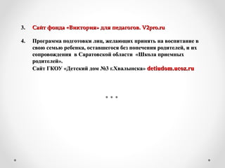 3.3. Сайт фонда «Виктория» для педагогов.Сайт фонда «Виктория» для педагогов. V2pro.ruV2pro.ru
4. Программа подготовки лиц, желающих принять на воспитание в4. Программа подготовки лиц, желающих принять на воспитание в
свою семью ребенка, оставшегося без попечения родителей, и ихсвою семью ребенка, оставшегося без попечения родителей, и их
сопровождения в Саратовской области «Школа приемныхсопровождения в Саратовской области «Школа приемных
родителей».родителей».
Сайт ГКОУ «Детский дом №3 г.Хвалынска»Сайт ГКОУ «Детский дом №3 г.Хвалынска» detiudomdetiudom..ucozucoz..ruru
 