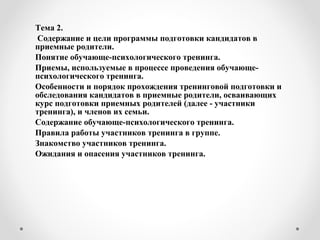 Тема 2.
Содержание и цели программы подготовки кандидатов в
приемные родители.
Понятие обучающе-психологического тренинга.
Приемы, используемые в процессе проведения обучающе-
психологического тренинга.
Особенности и порядок прохождения тренинговой подготовки и
обследования кандидатов в приемные родители, осваивающих
курс подготовки приемных родителей (далее - участники
тренинга), и членов их семьи.
Содержание обучающе-психологического тренинга.
Правила работы участников тренинга в группе.
Знакомство участников тренинга.
Ожидания и опасения участников тренинга.
 