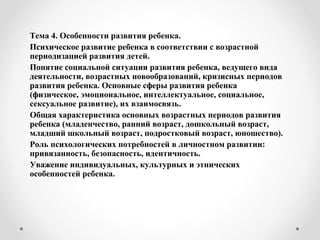 Тема 4. Особенности развития ребенка.
Психическое развитие ребенка в соответствии с возрастной
периодизацией развития детей.
Понятие социальной ситуации развития ребенка, ведущего вида
деятельности, возрастных новообразований, кризисных периодов
развития ребенка. Основные сферы развития ребенка
(физическое, эмоциональное, интеллектуальное, социальное,
сексуальное развитие), их взаимосвязь.
Общая характеристика основных возрастных периодов развития
ребенка (младенчество, ранний возраст, дошкольный возраст,
младший школьный возраст, подростковый возраст, юношество).
Роль психологических потребностей в личностном развитии:
привязанность, безопасность, идентичность.
Уважение индивидуальных, культурных и этнических
особенностей ребенка.
 