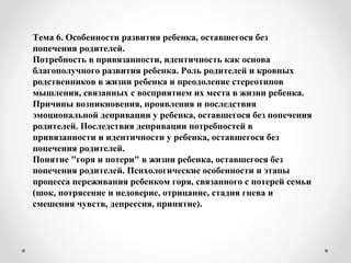 Тема 6. Особенности развития ребенка, оставшегося без
попечения родителей.
Потребность в привязанности, идентичность как основа
благополучного развития ребенка. Роль родителей и кровных
родственников в жизни ребенка и преодоление стереотипов
мышления, связанных с восприятием их места в жизни ребенка.
Причины возникновения, проявления и последствия
эмоциональной депривации у ребенка, оставшегося без попечения
родителей. Последствия депривации потребностей в
привязанности и идентичности у ребенка, оставшегося без
попечения родителей.
Понятие "горя и потери" в жизни ребенка, оставшегося без
попечения родителей. Психологические особенности и этапы
процесса переживания ребенком горя, связанного с потерей семьи
(шок, потрясение и недоверие, отрицание, стадия гнева и
смешения чувств, депрессия, принятие).
 