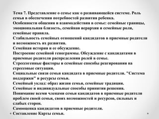 Тема 7. Представление о семье как о развивающейся системе. Роль
семьи в обеспечении потребностей развития ребенка.
Особенности общения и взаимодействия в семье: семейные границы,
эмоциональная близость, семейная иерархия и семейные роли,
семейные правила.
Стабильность семейных отношений кандидатов в приемные родители
и возможность их развития.
Семейная история и ее обсуждение.
Построение семейной генограммы. Обсуждение с кандидатами в
приемные родители распределения ролей в семье.
Стрессогенные факторы и семейные способы реагирования на
стрессовые ситуации.
Социальные связи семьи кандидата в приемные родители. "Система
поддержки" и ресурсы семьи.
Семейный уклад: образ жизни семьи, семейные традиции.
Семейные и индивидуальные способы принятия решения.
Понимание всеми членами семьи кандидатов в приемные родители
проблем своей семьи, своих возможностей и ресурсов, сильных и
слабых сторон.
Самооценка кандидатов в приемные родители.
Составление Карты семьи.
 