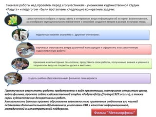 В начале работы над проектом перед его участникам - учениками художественной студии
«Радуга» и педагогом - были поставлены следующие конкретные задачи:
Практические результаты работы представлены в виде презентации, материалах открытого урока,
видео фильма, проекта сайта художественной студии «Радуга»(http://raduga1927.ucoz.ru), а также
серии художественно-декоративных работ.
Актуальность данного проекта обусловлена возможностью применения отдельных его частей
педагогами дополнительного образования и учителями ИЗО в качестве информационной,
методической и иллюстративной поддержки.
Фильм "Метаморфозы"
 