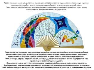 Проект позволил вовлечь в достаточно серьезную исследовательскую, художественно-творческую и учебно-
познавательную работу многих учеников студии «Радуга» (с четвертого по девятый класс).
Тема вызвала широкий интерес, а возможности использования различных материалов и поиск новых
технологий этот интерес неизменно поддерживали.
Практически все наглядные и исторические материалы по теме, которые были использованы, собраны
учениками студии. Серия из пятнадцати индивидуальных художественно-декоративных работ была
представлена на выставке в центре образования и также вызвала большой интерес зрителей.
Фильм «Веера. Образы и время» явился, своего рода, отчетом не только по работе над проектом, но и
презентацией работы студии и педагога.
Отдельные его части могут быть использованы на уроках изобразительного искусства и технологии.
Освоение новых компьютерных программ, их возможностей для творческого представления результатов
своей работы, побудило и в педагоге и в учениках стремление расширить диапазон их применения в будущем.
 