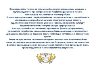 Ответственность учителя за позитивный результат деятельности учащихся в
мультимедийном проектировании во многом выражается в умении
использовать коллективные методы работы.
Коллективная деятельность при выполнении творческого проекта очень близка к
имитационно-ролевой игре, которая помогает не только освоить
художественные и технические умения и навыки, но и развить культуру
общения и обогатить эмоциональную сферу учащихся.
В процессе такой игры осваиваются различные формы сотрудничества,
развивается способность к согласованным действиям, формирует готовность к
дискуссии и совместному решению задач, требующих согласования разных точек
зрения.
Очень интересными и полезными получаются совместные мультимедийные
проекты учащихся младших и старших классов. Непосредственность и творческая
фантазия одних, соединенная с компьютерной грамотностью других дают очень
яркие предметные и метапредметные результаты.
 