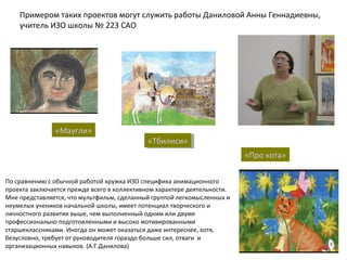 По сравнению с обычной работой кружка ИЗО специфика анимационного
проекта заключается прежде всего в коллективном характере деятельности.
Мне представляется, что мультфильм, сделанный группой легкомысленных и
неумелых учеников начальной школы, имеет потенциал творческого и
личностного развития выше, чем выполненный одним или двумя
профессионально подготовленными и высоко мотивированными
старшеклассниками. Иногда он может оказаться даже интереснее, хотя,
безусловно, требует от руководителя гораздо больше сил, отваги и
организационных навыков. (А.Г.Данилова)
Примером таких проектов могут служить работы Даниловой Анны Геннадиевны,
учитель ИЗО школы № 223 САО
«Маугли»
«Тбилиси»«Тбилиси»
«Про кота»
 