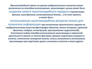 Мультимедийный проект на уроках изобразительного искусства может
различаться по способам использования мультимедиа: целью может быть
создание нового мультимедийного продукта (презентации,
фильма, мультфильма, иллюстративных блоков …) по теме проекта,
а может быть -
использование мультимедийных ресурсов только для
получения информации при выполнении практического задания по
изобразительному искусству (фотографии объектов, запись интервью, просмотр
фильмов, слайдов, иллюстраций, прослушивание аудиозаписей).
Естественно выбор способов использования мультимедиа в проектной
деятельности зависит от многих факторов: уровень подготовки учащихся и
учителя, техническое оснащение школы, класса, возможность использовать
мультимедиа при подготовке дома и учеников и учителя и много другое.
 
