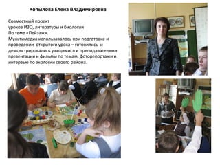 Копылова Елена Владимировна
Совместный проект
уроков ИЗО, литературы и биологии
По теме «Пейзаж».
Мультимедиа использавалось при подготовке и
проведении открытого урока – готовились и
демонстрировались учащимися и преподавателями
презентации и фильмы по темам, фоторепортажи и
интервью по экологии своего района.
 
