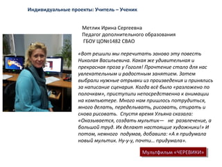 Метлик Ирина Сергеевна
Педагог дополнительного образования
ГБОУ ЦО№1482 СВАО
Мультфильм «ЧЕРЕВИКИ»Мультфильм «ЧЕРЕВИКИ»
«Вот решили мы перечитать заново эту повесть
Николая Васильевича. Какая же удивительная и
прекрасная проза у Гоголя! Прочтение стало для нас
увлекательным и радостным занятием. Затем
выбрали нужные отрывки из произведения и принялись
за написание сценария. Когда всё было «разложено по
полочкам», приступили непосредственно к анимации
на компьютере. Много нам пришлось потрудиться,
много делать, переделывать, рисовать, стирать и
снова рисовать. Спустя время Ульяна сказала:
«Оказывается, создать мультик— не развлечение, а
большой труд. Их делают настоящие художники!» И
потом, немного подумав, добавила: «А я придумала
новый мультик. Ну-у-у, почти… придумала».
Индивидуальные проекты: Учитель – Ученик
 